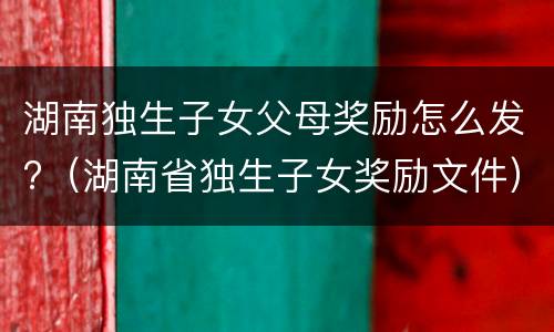 湖南独生子女父母奖励怎么发?（湖南省独生子女奖励文件）