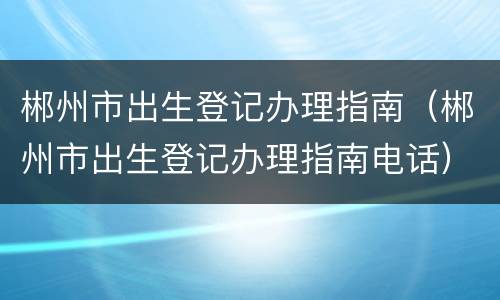 郴州市出生登记办理指南（郴州市出生登记办理指南电话）