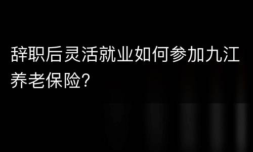 辞职后灵活就业如何参加九江养老保险?