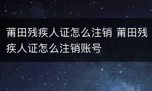 莆田残疾人证怎么注销 莆田残疾人证怎么注销账号