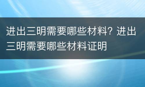 进出三明需要哪些材料? 进出三明需要哪些材料证明