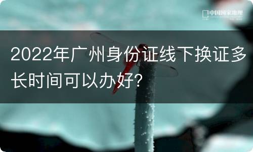 2022年广州身份证线下换证多长时间可以办好？