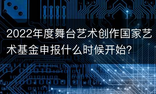 2022年度舞台艺术创作国家艺术基金申报什么时候开始？
