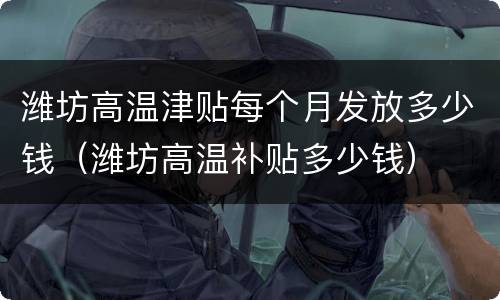 潍坊高温津贴每个月发放多少钱（潍坊高温补贴多少钱）