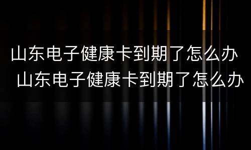 山东电子健康卡到期了怎么办 山东电子健康卡到期了怎么办理