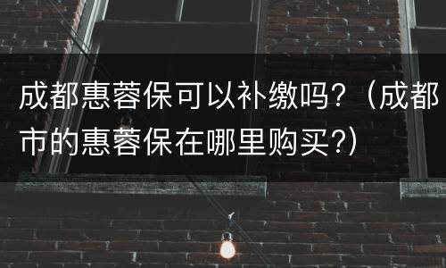 成都惠蓉保可以补缴吗?（成都市的惠蓉保在哪里购买?）