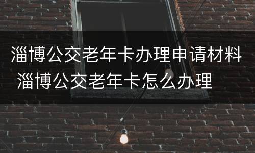 淄博公交老年卡办理申请材料 淄博公交老年卡怎么办理