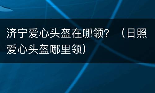 济宁爱心头盔在哪领？（日照爱心头盔哪里领）