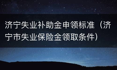济宁失业补助金申领标准（济宁市失业保险金领取条件）