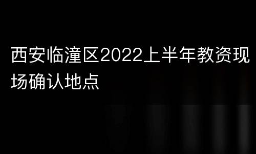 西安临潼区2022上半年教资现场确认地点