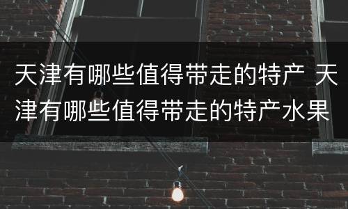 天津有哪些值得带走的特产 天津有哪些值得带走的特产水果