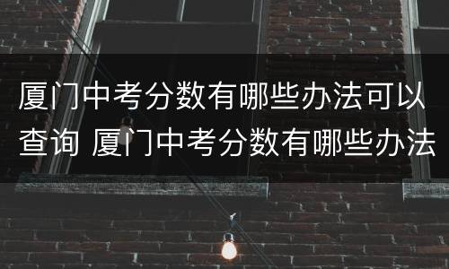 厦门中考分数有哪些办法可以查询 厦门中考分数有哪些办法可以查询的