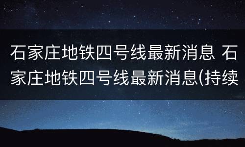石家庄地铁四号线最新消息 石家庄地铁四号线最新消息(持续更新
