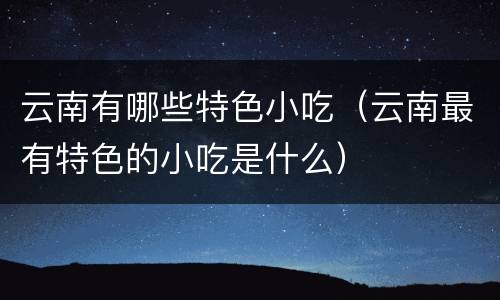 云南有哪些特色小吃（云南最有特色的小吃是什么）