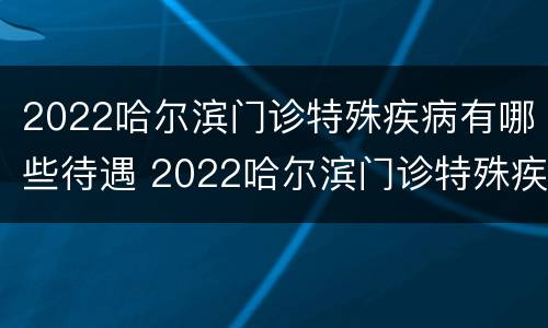 2022哈尔滨门诊特殊疾病有哪些待遇 2022哈尔滨门诊特殊疾病有哪些待遇啊