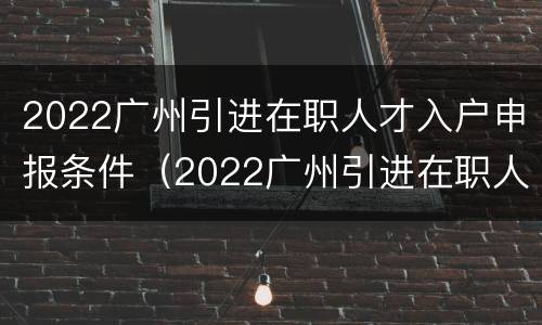 2022广州引进在职人才入户申报条件（2022广州引进在职人才入户申报条件）