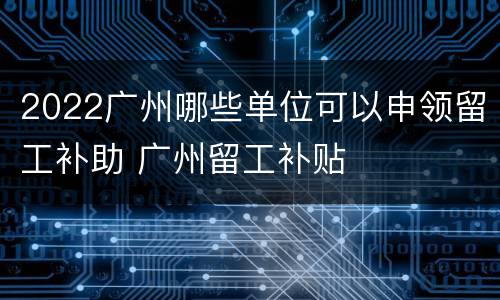 2022广州哪些单位可以申领留工补助 广州留工补贴