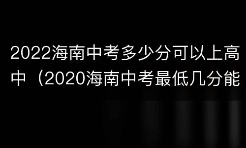 2022海南中考多少分可以上高中（2020海南中考最低几分能考上高中）
