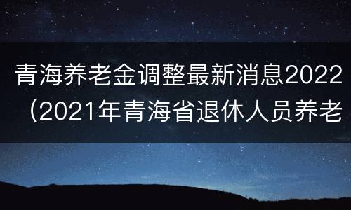 青海养老金调整最新消息2022（2021年青海省退休人员养老金上调最新消息）
