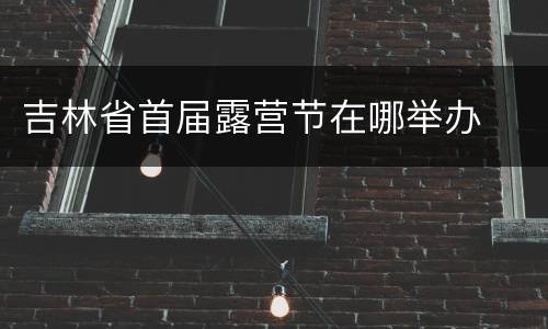 吉林省首届露营节在哪举办