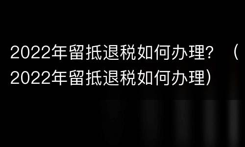 2022年留抵退税如何办理？（2022年留抵退税如何办理）