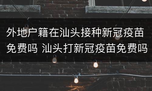 外地户籍在汕头接种新冠疫苗免费吗 汕头打新冠疫苗免费吗