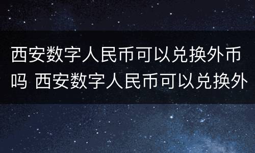 西安数字人民币可以兑换外币吗 西安数字人民币可以兑换外币吗