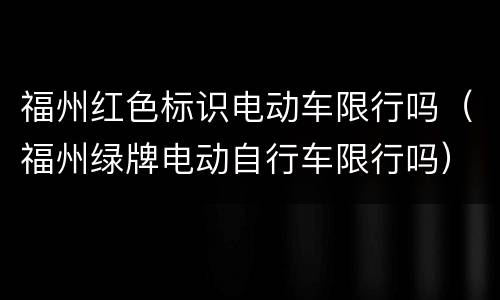 福州红色标识电动车限行吗（福州绿牌电动自行车限行吗）
