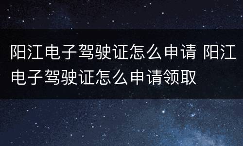 阳江电子驾驶证怎么申请 阳江电子驾驶证怎么申请领取