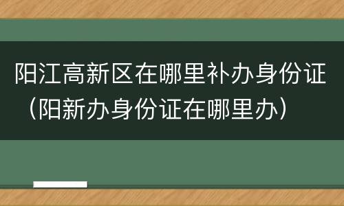 阳江高新区在哪里补办身份证（阳新办身份证在哪里办）