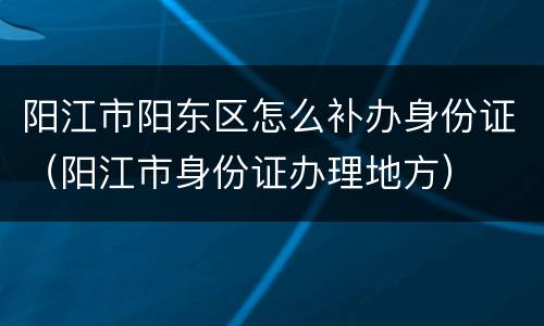 阳江市阳东区怎么补办身份证（阳江市身份证办理地方）