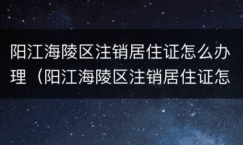 阳江海陵区注销居住证怎么办理（阳江海陵区注销居住证怎么办理流程）