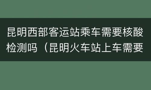 昆明西部客运站乘车需要核酸检测吗（昆明火车站上车需要核酸检测吗）
