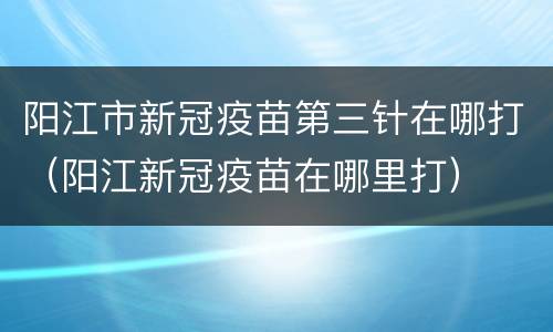 阳江市新冠疫苗第三针在哪打（阳江新冠疫苗在哪里打）