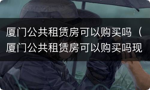 厦门公共租赁房可以购买吗（厦门公共租赁房可以购买吗现在）