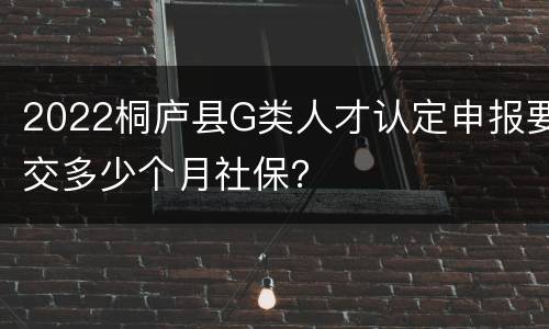 2022桐庐县G类人才认定申报要交多少个月社保？