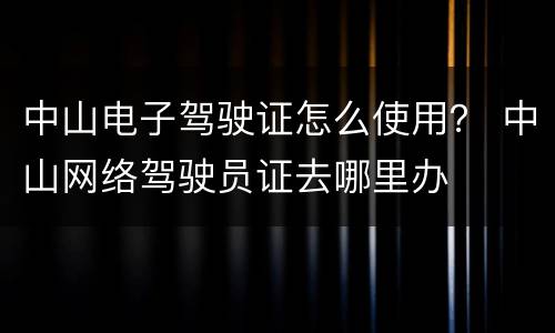 中山电子驾驶证怎么使用？ 中山网络驾驶员证去哪里办