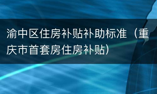 渝中区住房补贴补助标准（重庆市首套房住房补贴）
