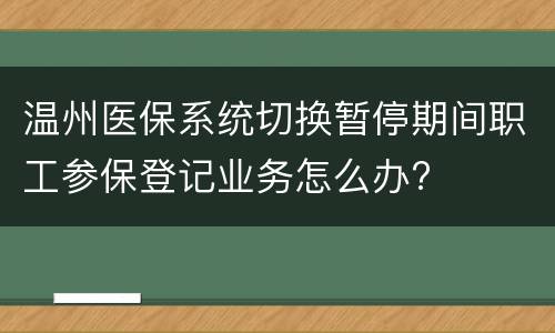 温州医保系统切换暂停期间职工参保登记业务怎么办?