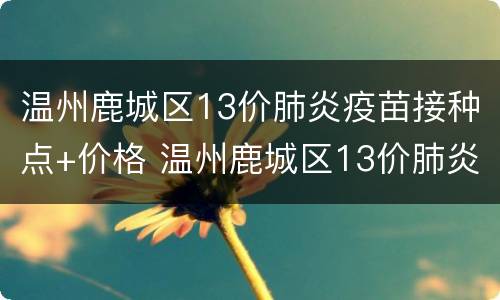 温州鹿城区13价肺炎疫苗接种点+价格 温州鹿城区13价肺炎疫苗接种点 价格表