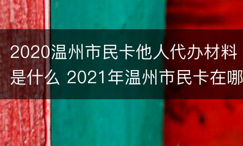 2020温州市民卡他人代办材料是什么 2021年温州市民卡在哪里办理