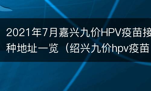 2021年7月嘉兴九价HPV疫苗接种地址一览（绍兴九价hpv疫苗预约）