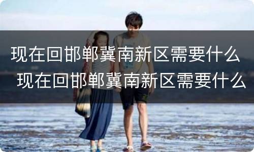 现在回邯郸冀南新区需要什么 现在回邯郸冀南新区需要什么证件
