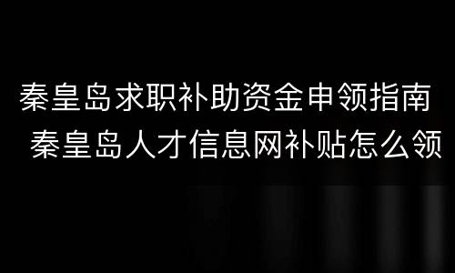 秦皇岛求职补助资金申领指南 秦皇岛人才信息网补贴怎么领
