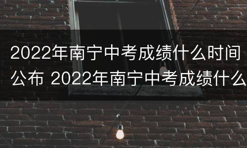 2022年南宁中考成绩什么时间公布 2022年南宁中考成绩什么时间公布啊
