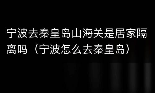 宁波去秦皇岛山海关是居家隔离吗（宁波怎么去秦皇岛）