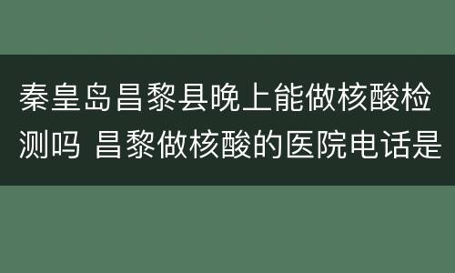 秦皇岛昌黎县晚上能做核酸检测吗 昌黎做核酸的医院电话是多少