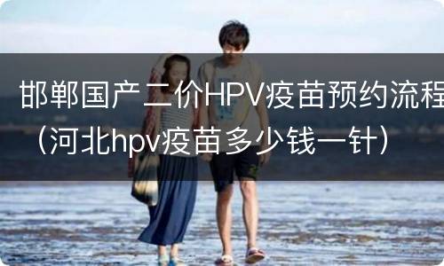 邯郸国产二价HPV疫苗预约流程（河北hpv疫苗多少钱一针）