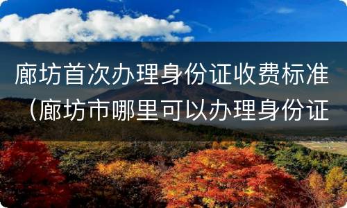 廊坊首次办理身份证收费标准（廊坊市哪里可以办理身份证）