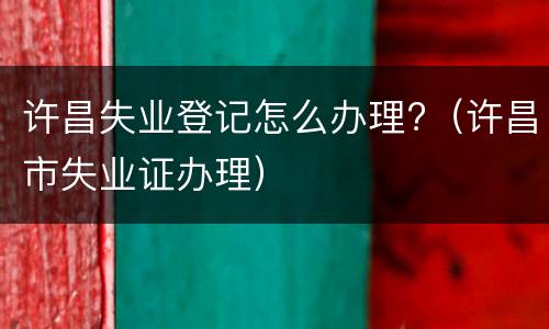 许昌失业登记怎么办理?（许昌市失业证办理）